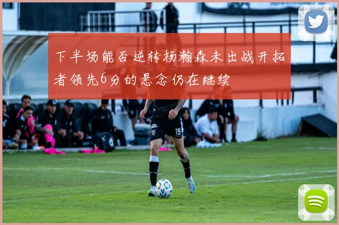 下半场能否逆转杨瀚森未出战开拓者领先6分的悬念仍在继续