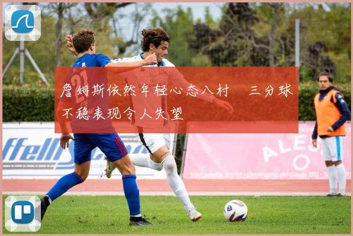 詹姆斯依然年轻心态八村塁三分球不稳表现令人失望