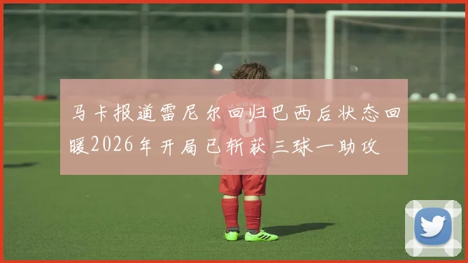 马卡报道雷尼尔回归巴西后状态回暖2026年开局已斩获三球一助攻