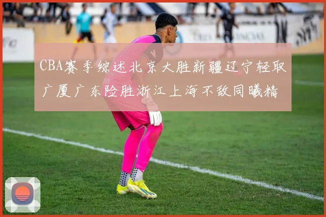 CBA赛季综述北京大胜新疆辽宁轻取广厦广东险胜浙江上海不敌同曦精彩回顾