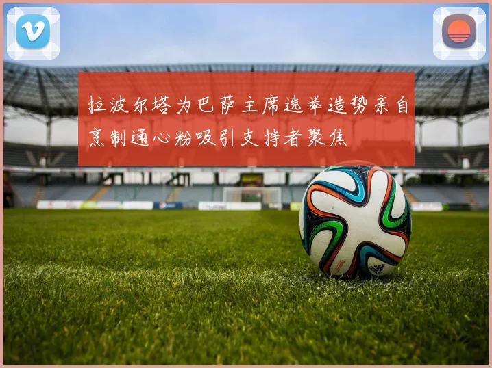 拉波尔塔为巴萨主席选举造势亲自烹制通心粉吸引支持者聚焦