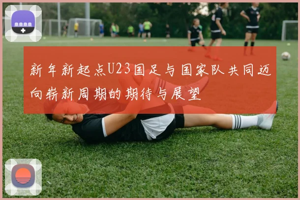 新年新起点U23国足与国家队共同迈向崭新周期的期待与展望