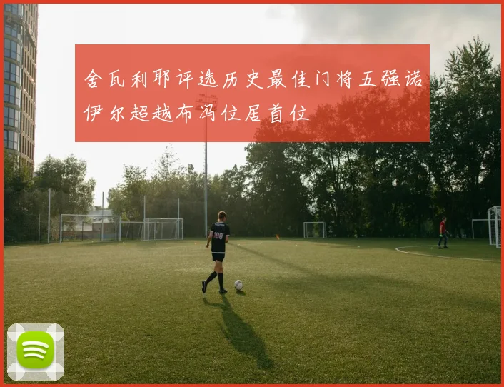 舍瓦利耶评选历史最佳门将五强诺伊尔超越布冯位居首位