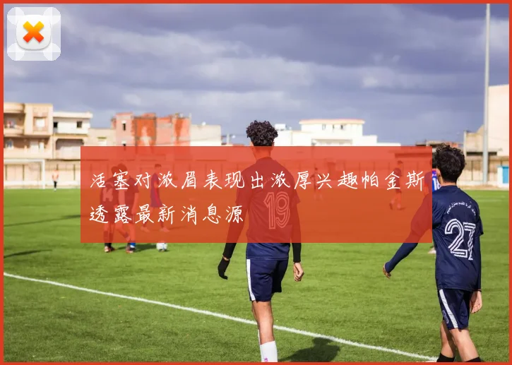 活塞对浓眉表现出浓厚兴趣帕金斯透露最新消息源