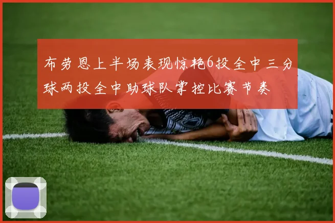 布劳恩上半场表现惊艳6投全中三分球两投全中助球队掌控比赛节奏