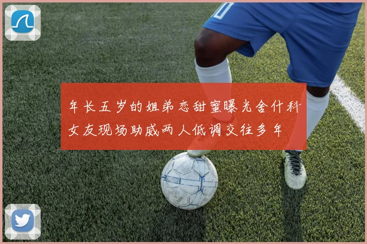 年长五岁的姐弟恋甜蜜曝光舍什科女友现场助威两人低调交往多年