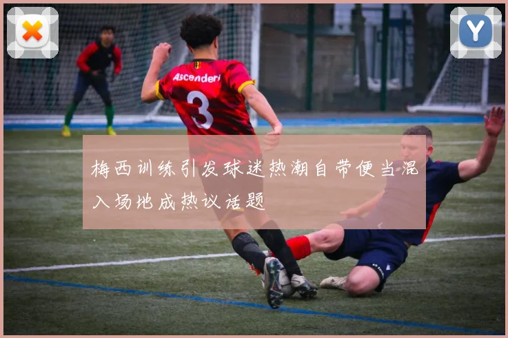 梅西训练引发球迷热潮自带便当混入场地成热议话题