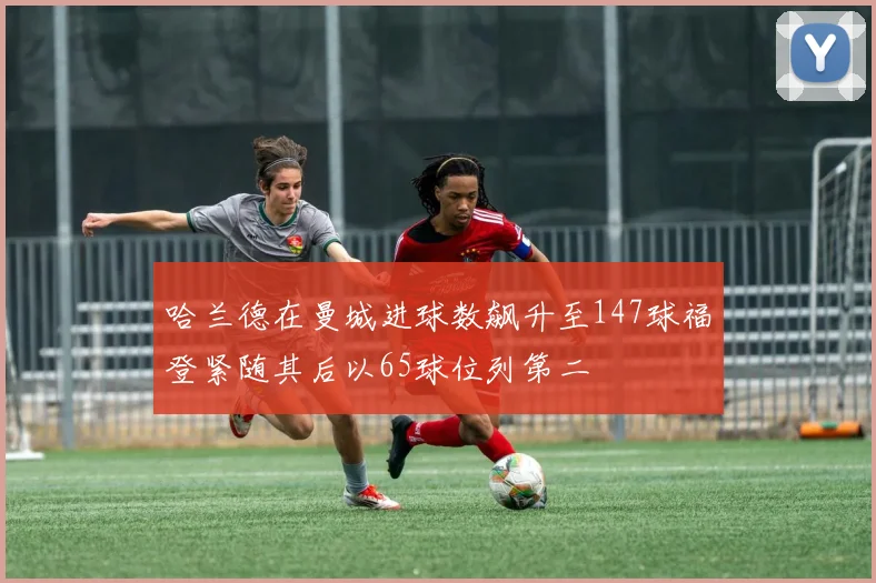 哈兰德在曼城进球数飙升至147球福登紧随其后以65球位列第二