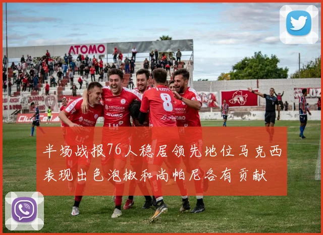半场战报76人稳居领先地位马克西表现出色泡椒和尚帕尼各有贡献