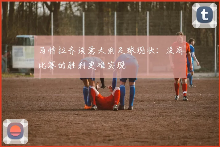 马特拉齐谈意大利足球现状：没有比赛的胜利更难实现