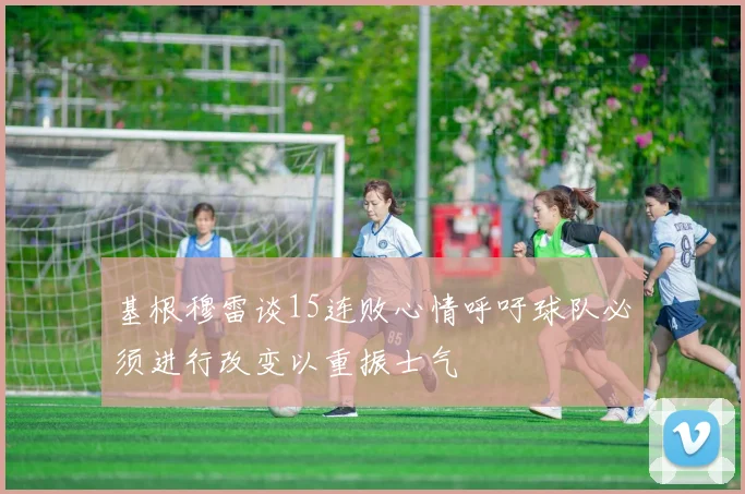 基根穆雷谈15连败心情呼吁球队必须进行改变以重振士气