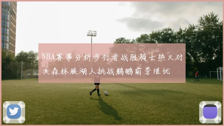 NBA赛事分析步行者战胜骑士热火对决森林狼湖人挑战鹈鹕前景堪忧