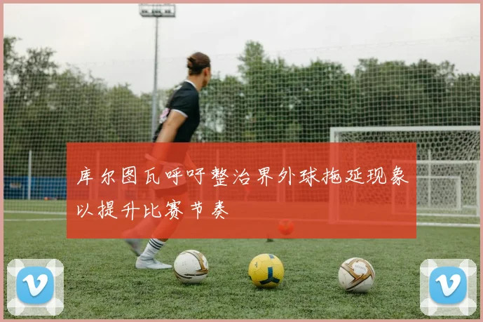 库尔图瓦呼吁整治界外球拖延现象以提升比赛节奏
