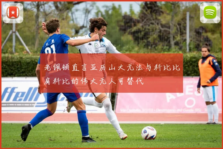 老佩顿直言亚历山大无法与科比比肩科比的伟大无人可替代