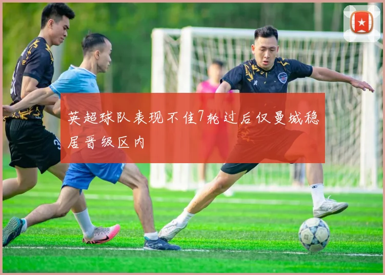 英超球队表现不佳7轮过后仅曼城稳居晋级区内
