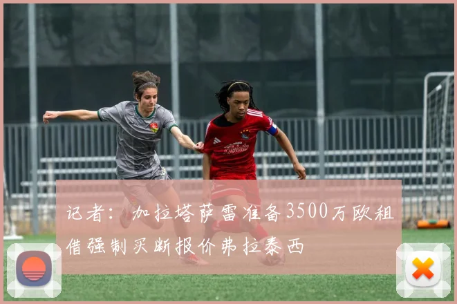 记者：加拉塔萨雷准备3500万欧租借强制买断报价弗拉泰西