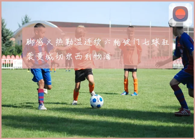 脚感火热勒温连续六轮破门七球狂袭曼城切尔西利物浦