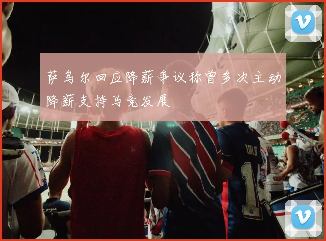 萨乌尔回应降薪争议称曾多次主动降薪支持马竞发展
