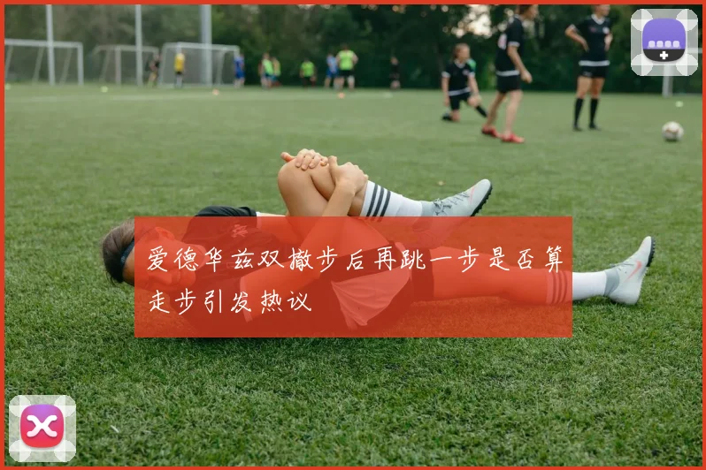 爱德华兹双撤步后再跳一步是否算走步引发热议