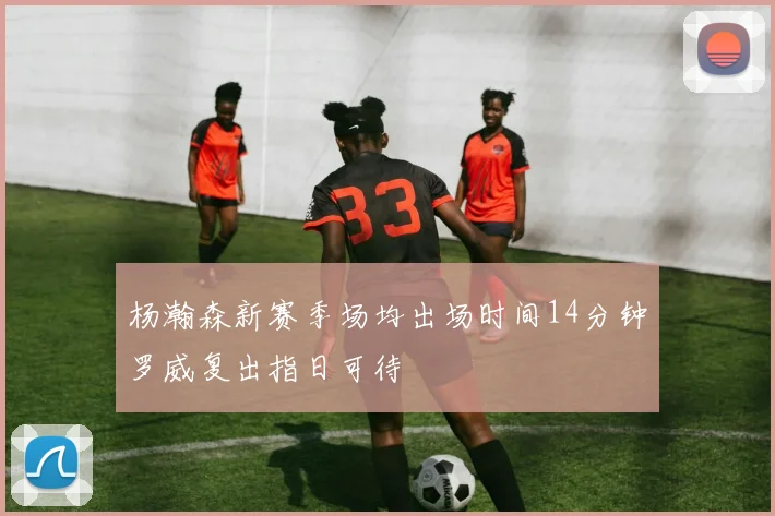 杨瀚森新赛季场均出场时间14分钟罗威复出指日可待