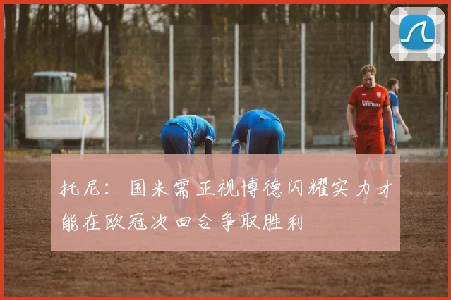 托尼：国米需正视博德闪耀实力才能在欧冠次回合争取胜利