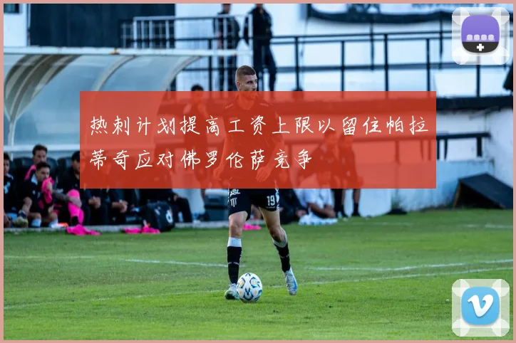 热刺计划提高工资上限以留住帕拉蒂奇应对佛罗伦萨竞争