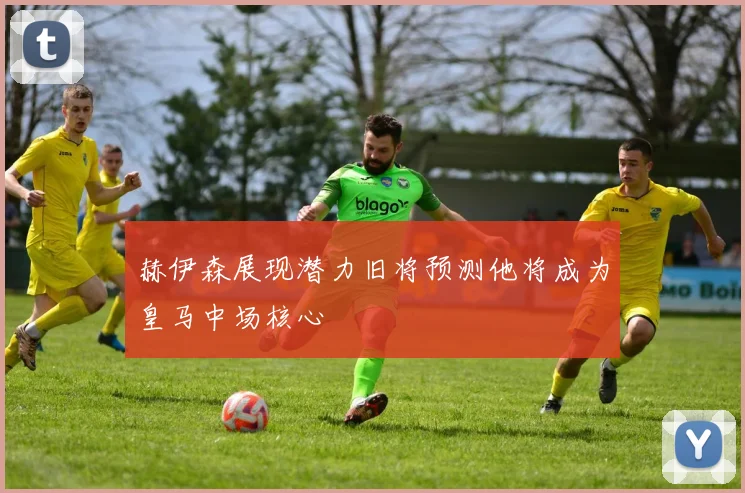 赫伊森展现潜力旧将预测他将成为皇马中场核心