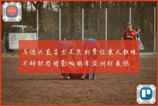 马德兴直言女足失利责任重大教练不辞职恐将影响明年亚洲杯表现