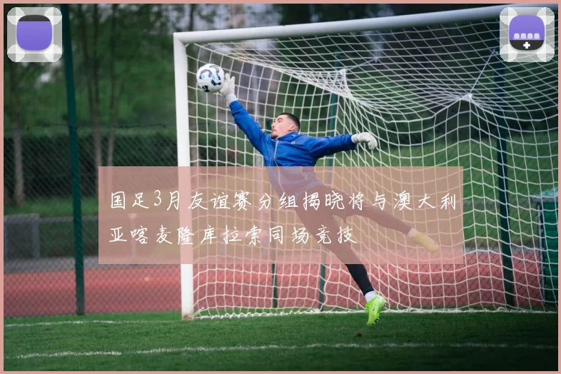 国足3月友谊赛分组揭晓将与澳大利亚喀麦隆库拉索同场竞技