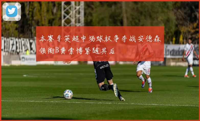 本赛季英超中场球权争夺战安德森领衔B费索博紧随其后