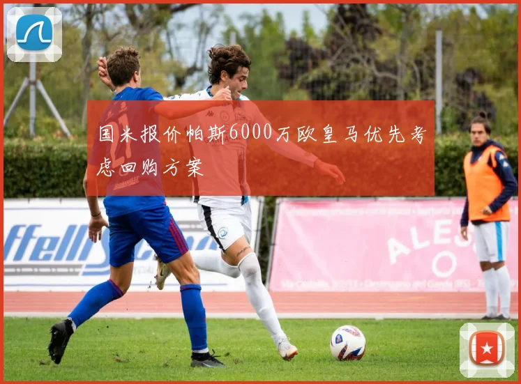国米报价帕斯6000万欧皇马优先考虑回购方案