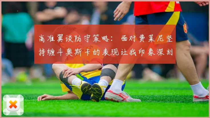 高准翼谈防守策略：面对费莱尼坚持缠斗奥斯卡的表现让我印象深刻