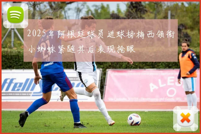 2025年阿根廷球员进球榜梅西领衔小蜘蛛紧随其后表现抢眼