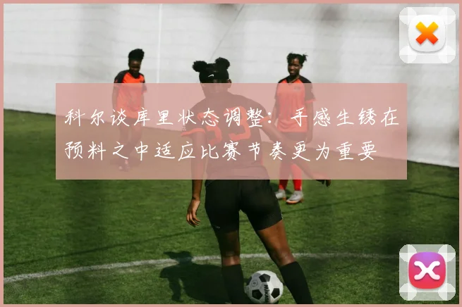 科尔谈库里状态调整：手感生锈在预料之中适应比赛节奏更为重要