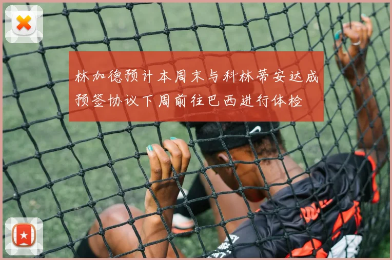 林加德预计本周末与科林蒂安达成预签协议下周前往巴西进行体检