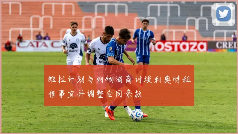 维拉计划与利物浦商讨埃利奥特租借事宜并调整合同条款
