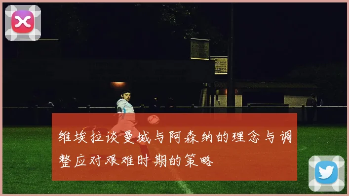 维埃拉谈曼城与阿森纳的理念与调整应对艰难时期的策略