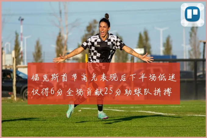 福克斯首节高光表现后下半场低迷仅得6分全场贡献25分助球队拼搏