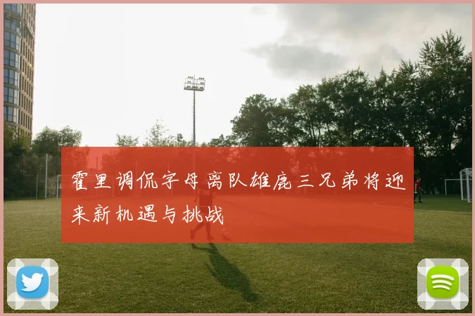霍里调侃字母离队雄鹿三兄弟将迎来新机遇与挑战