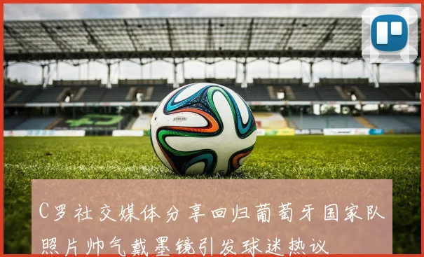 C罗社交媒体分享回归葡萄牙国家队照片帅气戴墨镜引发球迷热议