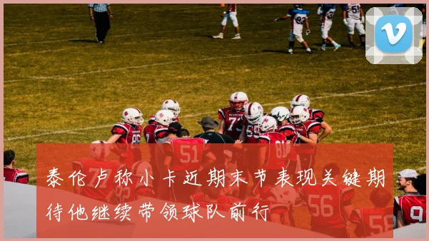 泰伦卢称小卡近期末节表现关键期待他继续带领球队前行